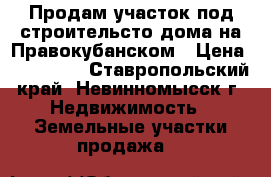 Продам участок под строительсто дома на Правокубанском › Цена ­ 400 000 - Ставропольский край, Невинномысск г. Недвижимость » Земельные участки продажа   